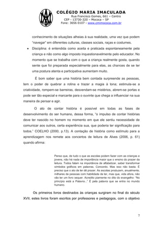 COLÉGIO MARIA IMACULADA
Rua Francisco Gomes, 661 – Centro
CEP - 13730-320 – Mococa – SP
Fone: 3656 0107 - www.cmimococa.com.br
7
conhecimento de situações alheias à sua realidade, uma vez que podem
“navegar” em diferentes culturas, classes sociais, raças e costumes.
Disciplina: é entendida como aceita e praticada espontaneamente pela
criança e não como algo imposto inquestionavelmente pelo educador. No
momento que se trabalha com o que a criança realmente gosta, quando
sente que foi preparada especialmente para elas, as chances de se ter
uma postura atenta e participativa aumentam muito.
É bom saber que uma história bem contada surpreende as pessoas,
tem o poder de quebrar a rotina e trazer a magia à tona; estimula-se a
criatividade, rompem-se barreiras, desvendam-se mistérios, abrem-se portas e
pode ser tão especial e marcante para o ouvinte que chega a influenciar na sua
maneira de pensar e agir.
O ato de contar história é possível em todas as fases de
desenvolvimento do ser humano, dessa forma, “o impulso de contar histórias
deve ter nascido no homem no momento em que ele sentiu necessidade de
comunicar aos outros, certa experiência sua, que poderia ter significação para
todos.” COELHO (2000, p.13). A contação de história como estímulo para a
aprendizagem nos remete aos concertos de leitura de Alves (2006, p. 61)
quando afirma:
Penso que, de tudo o que as escolas podem fazer com as crianças e
jovens, não há nada de importância maior que o ensino do prazer da
leitura. Todos falam na importância de alfabetizar, saber transformar
símbolos gráficos em palavras. Concordo. Mas isso não basta. É
preciso que o ato de ler dê prazer. As escolas produzem, anualmente,
milhares de pessoas com habilidade de ler, mas que, vida afora, não
vão ler um livro sequer. Acredito piamente no dito do evangelho: “No
princípio está a Palavra...” É pela palavra que se entra no mundo
humano.
Os primeiros livros destinados às crianças surgiram no final do século
XVII, estes livros foram escritos por professores e pedagogos, com o objetivo
 