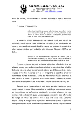 COLÉGIO MARIA IMACULADA
Rua Francisco Gomes, 661 – Centro
CEP - 13730-320 – Mococa – SP
Fone: 3656 0107 - www.cmimococa.com.br
8
maior de ensinar, principalmente os valores, ajudando-as com a realidade
social.
Conforme COELHO(2000):
A literatura infantil é, antes de tudo, literatura, ou melhor, é arte:
fenômeno de criatividade que representa o mundo, o homem, a vida,
através da palavra. Funde os sonhos e a vida prática, o imaginário e
o real, os ideais e sua possível realização
A literatura infantil apresenta-se não apenas como um veículo de
manifestações de cultura, mas é também de ideologias. É ela que insere o ser
humano no maravilhoso mundo literário e pode ter o poder de prendê-lo a
leitura transformando-o num verdadeiro leitor. Segundo Zilberman (1987), o ato
de ler,
relaciona-se ao desenvolvimento lingüístico da criança, com a
formação da compreensão do fictício, com a função específica da
fantasia infantil, com credulidade na história e a aquisição do saber
Contudo, podemos perceber ainda que a Literatura Infantil não deve ser
utilizada apenas com caráter pedagógico, didático ou para incentivar o hábito
de leitura, ela deve cativar e encantar este público que é tão exigente e o maior
segredo é trabalhar mexendo com o seu imaginário e fazendo-a entrar no
maravilhoso mundo da fantasia. Como diz Abramovich (1995): “Literatura é
arte, literatura é prazer... É precisar e isso inclui criticar... cobrança nunca foi
passaporte ou aval pra vontade e descoberta ou pro crescimento de ninguém”.
Sabe-se que a Literatura Infantil está ligada aos eternos dilemas que o
homem vive ao longo da vida e principalmente na infância, fase em que surgem
as necessidades de defender-se resolvendo pequenas situações do seu
cotidiano. E é neste sentido que a Literatura pode ser decisiva para a formação
da criança em relação ao estranho mundo que está à sua volta. Conforme
Borges (1994): “É Inesgotável a importância da literatura quando se pensa na
formação completa do ser humano num processo que busque o equilíbrio entre
 