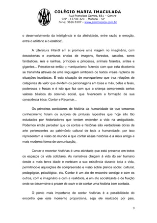 COLÉGIO MARIA IMACULADA
Rua Francisco Gomes, 661 – Centro
CEP - 13730-320 – Mococa – SP
Fone: 3656 0107 - www.cmimococa.com.br
9
o desenvolvimento da inteligência e da afetividade, entre razão e emoção,
entre o utilitário e o estético”.
A Literatura Infantil em si promove uma viagem no imaginário, com
descobertas e aventuras cheias de imagens, florestas, castelos, seres
fantásticos, reis e rainhas, príncipes e princesas, animais falantes, anões e
gigantes... Percebe-se então o maniqueísmo fazendo com que esta dicotomia
se transmita através de uma linguagem simbólica de textos irreais repletos de
situações inusitadas. É esta situação de maniqueísmo que traz relações de
categorias de valor que dividem os personagens em boas e más, belas e feias,
poderosas e fracas e é isto que faz com que a criança compreenda certos
valores básicos do convívio social, que favorecem a formação de sua
consciência ética. Contar e Recontar...
Os primeiros contadores de história da humanidade de que tomamos
conhecimento foram os autores de pinturas rupestres que hoje são tão
estudadas por historiadores que tentam entender a vida na antiguidade.
Podemos então perceber que os contos e histórias são verdadeiras obras de
arte pertencentes ao patrimônio cultural de toda a humanidade, por isso
representam a visão do mundo e que contar essas histórias é a mais antiga e
mais moderna forma de comunicação.
Contar e recontar histórias é uma atividade que está presente em todos
os espaços da vida cotidiana. As narrativas chegam à vida do ser humano
desde a mais tenra idade e norteiam a sua existência durante toda a vida,
permitindo-o aquisições de compreensão e visão sobre planos social, cultural,
pedagógico, psicológico, etc. Contar é um ato de encontro consigo e com os
outros, com o imaginário e com a realidade, é um ato socializante e de fruição
onde se desenvolve o prazer de ouvir e de contar uma história bem contada.
O ponto mais importante de contar histórias é a possibilidade do
encontro que este momento proporciona, seja ele realizado por pais,
 
