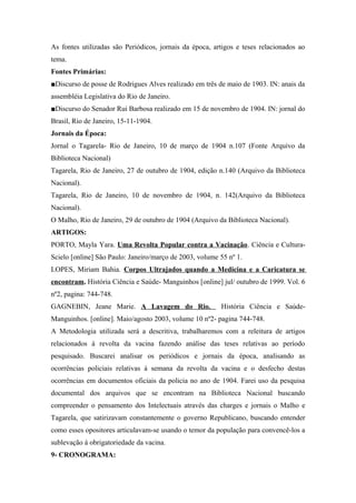 As fontes utilizadas são Periódicos, jornais da época, artigos e teses relacionados ao
tema.
Fontes Primárias:
■Discurso de posse de Rodrigues Alves realizado em três de maio de 1903. IN: anais da
assembléia Legislativa do Rio de Janeiro.
■Discurso do Senador Rui Barbosa realizado em 15 de novembro de 1904. IN: jornal do
Brasil, Rio de Janeiro, 15-11-1904.
Jornais da Época:
Jornal o Tagarela- Rio de Janeiro, 10 de março de 1904 n.107 (Fonte Arquivo da
Biblioteca Nacional)
Tagarela, Rio de Janeiro, 27 de outubro de 1904, edição n.140 (Arquivo da Biblioteca
Nacional).
Tagarela, Rio de Janeiro, 10 de novembro de 1904, n. 142(Arquivo da Biblioteca
Nacional).
O Malho, Rio de Janeiro, 29 de outubro de 1904 (Arquivo da Biblioteca Nacional).
ARTIGOS:
PORTO, Mayla Yara. Uma Revolta Popular contra a Vacinação. Ciência e Cultura-
Scielo [online] São Paulo: Janeiro/março de 2003, volume 55 nº 1.
LOPES, Miriam Bahia. Corpos Ultrajados quando a Medicina e a Caricatura se
encontram. História Ciência e Saúde- Manguinhos [online] jul/ outubro de 1999. Vol. 6
nº2, pagina: 744-748.
GAGNEBIN, Jeane Marie. A Lavagem do Rio. História Ciência e Saúde-
Manguinhos. [online]. Maio/agosto 2003, volume 10 nº2- pagina 744-748.
A Metodologia utilizada será a descritiva, trabalharemos com a releitura de artigos
relacionados á revolta da vacina fazendo análise das teses relativas ao período
pesquisado. Buscarei analisar os periódicos e jornais da época, analisando as
ocorrências policiais relativas á semana da revolta da vacina e o desfecho destas
ocorrências em documentos oficiais da policia no ano de 1904. Farei uso da pesquisa
documental dos arquivos que se encontram na Biblioteca Nacional buscando
compreender o pensamento dos Intelectuais através das charges e jornais o Malho e
Tagarela, que satirizavam constantemente o governo Republicano, buscando entender
como esses opositores articulavam-se usando o temor da população para convencê-los a
sublevação á obrigatoriedade da vacina.
9- CRONOGRAMA:
 