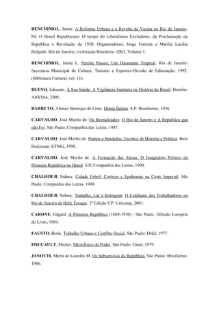 BENCHIMOL, Jaime. A Reforma Urbana e a Revolta da Vacina no Rio de Janeiro.
IN: O Brasil Republicano: O tempo do Liberalismo Excludente, da Proclamação da
Republica a Revolução de 1930. Organizadores: Jorge Ferreira e Marilia Lucilia
Delgado. Rio de Janeiro; civilização Brasileira -2003, Volume 1.
BENCHIMOL, Jaime L. Pereira Passos: Um Hassmann Tropical. Rio de Janeiro:
Secretaria Municipal de Cultura, Turismo e Esportes-Divisão de Editoração, 1992.
(Biblioteca Cultural, vol. 11).
BUENO, Eduardo. Á Sua Saúde- A Vigilância Sanitária na História do Brasil. Brasilia:
ANVISA, 2005.
BARRETO, Afonso Henrique de Lima. Diário Íntimo. S.P: Brasiliense, 1956.
CARVALHO, José Murilo de. Os Bestializados: O Rio de Janeiro e A República que
não Foi. São Paulo; Companhia das Letras, 1987.
CARVALHO, José Murilo de. Pontos e Bordados: Escritos de História e Política. Belo
Horizonte: UFMG, 1998.
CARVALHO, José Murilo de. A Formação das Almas: O Imaginário Político da
Primeira República no Brasil. S.P; Companhia das Letras, 1990.
CHALHOUB, Sidney. Cidade Febril: Cortiços e Epidemias na Corte Imperial. São
Paulo: Companhia das Letras. 1999.
CHALHOUB, Sidney. Trabalho, Lar e Botequim: O Cotidiano dos Trabalhadores no
Rio de Janeiro da Belle Époque. 2ª Edição S.P: Unicamp, 2001.
CARONE, Edgard. A Primeira República (1889-1930) / São Paulo: Difusão Européia
do Livro, 1969.
FAUSTO, Boris. Trabalho Urbano e Conflito Social. São Paulo: Difel, 1977.
FOUCAULT, Michel. Microfísica do Poder. São Paulo: Graal, 1979.
JANOTTI, Maria de Lourdes M. Os Subversivos da República. São Paulo: Brasiliense,
1986.
 