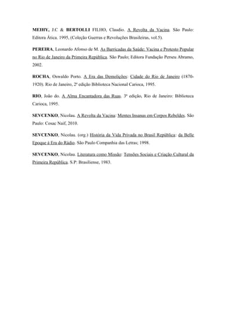 MEIHY, J.C & BERTOLLI FILHO, Claudio. A Revolta da Vacina. São Paulo:
Editora Ática. 1995, (Coleção Guerras e Revoluções Brasileiras, vol.5).
PEREIRA, Leonardo Afonso de M. As Barricadas da Saúde: Vacina e Protesto Popular
no Rio de Janeiro da Primeira República. São Paulo; Editora Fundação Perseu Abramo,
2002.
ROCHA, Oswaldo Porto. A Era das Demolições: Cidade do Rio de Janeiro (1870-
1920). Rio de Janeiro, 2ª edição Biblioteca Nacional Carioca, 1995.
RIO, João do. A Alma Encantadora das Ruas. 3ª edição, Rio de Janeiro: Biblioteca
Carioca, 1995.
SEVCENKO, Nicolau. A Revolta da Vacina: Mentes Insanas em Corpos Rebeldes. São
Paulo: Cosac Naif, 2010.
SEVCENKO, Nicolau. (org.) História da Vida Privada no Brasil República: da Belle
Epoque á Era do Rádio. São Paulo Companhia das Letras; 1998.
SEVCENKO, Nicolau. Literatura como Missão: Tensões Sociais e Criação Cultural da
Primeira República. S.P: Brasiliense, 1983.
 