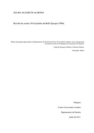 ZELMA ALZARETH ALMEIDA
Revolta da vacina: Os Excluídos da Belle Époque (1904).
Projeto de pesquisa apresentado ao Departamento de História do Centro Universitário Uniabeu, como requisito para
conclusão de curso de Graduação de Licenciatura em História.
Linha de Pesquisa: História e Culturas Políticas.
Orientador: Mauro
Nilópolis
Centro Universitário Uniabeu
Departamento de História
Junho de 2013.
 