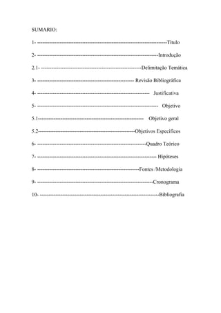 SUMARIO:
1- ---------------------------------------------------------------------------Título
2- ----------------------------------------------------------------------Introdução
2.1- ----------------------------------------------------------Delimitação Temática
3- -------------------------------------------------------- Revisão Bibliográfica
4- ----------------------------------------------------------------- Justificativa
5- ---------------------------------------------------------------------- Objetivo
5.1------------------------------------------------------------- Objetivo geral
5.2--------------------------------------------------------Objetivos Específicos
6- ---------------------------------------------------------------Quadro Teórico
7- --------------------------------------------------------------------- Hipóteses
8- -----------------------------------------------------------Fontes /Metodologia
9- -------------------------------------------------------------------Cronograma
10- ---------------------------------------------------------------------Bibliografia
 
