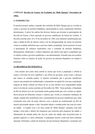 1-TÍTULO: Revolta da Vacina: Os Excluídos da “Belle Époque” (Novembro de
1904).
2- INTRODUÇÃO:
O presente projeto analisa a questão dos excluídos da Belle Époque que ao revoltar-se
contra o governo da primeira República, apresentando-se como componente Histórico
determinante. A priori faz análise dos diversos fatores que levaram os participantes da
Revolta da Vacina a fazer oposição ao governo republicano de forma tão violenta. A
Revolta ocorrida entre 10 a 16 de novembro de 1904, com inúmeras manifestações por
toda a cidade do Rio de Janeiro contra a lei da obrigatoriedade da vacina em protesto
contra as medidas arbitrárias que o governo impôs a população. Esses protestos tiveram
a participação de militares insatisfeitos com o comando da primeira República,
Monarquistas, Intelectuais e Líderes Operários que deram total apoio a população que
se rebelou contra o governo republicano e sua administração. Fazendo uma nova análise
Histórica sobre as relações de poder do governo da primeira Republica em relação á
população.
2.1 DELIMITAÇÃO TEMÁTICA:
– Este projeto tem como tema central as causas que levou a população a rebelar-se
contra o Governo da nova republica e sua forma de governar, assim como o descaso
que tratava as camadas pobres. A maneira excludente que o governo republicano
traçava seus projetos de reurbanização e saneamento na capital fez com que a população
reagisse de forma violenta em busca de ter os seus direitos civis resguardados dando
inicio á revolta da vacina ocorrida em Novembro de 1904. Neste período, a População
do Rio de Janeiro teve um crescimento muito grande desde que veio a tornar-se capital;
havia pessoas de diferentes crenças e culturas que viviam as constantes mudanças da
cidade, estando elas insatisfeitas com o autoritarismo do governo republicano que vinha
cometendo uma série de ações abusivas com o projeto de reurbanização do Rio de
Janeiro priorizando apenas a elite, buscando afastar a camada pobre das ruas do centro
da cidade. A Capital viria a ser uma versão da “Belle Époque” européia, com toda
pompa e luxo para o deleite dos burgueses que ansiavam pelo progresso da cidade, o
afastamento da camada pobre das ruas do centro da cidade seria necessária para os
grandes negócios e o lazer sofisticado. A população assistia a tudo sem fazer nenhuma
oposição. Entretanto, a partir do momento em que tornaram obrigatória a vacinação sem
 
