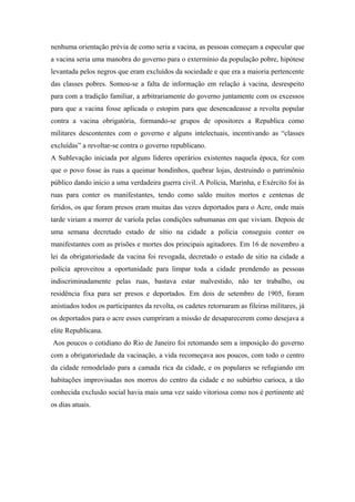 nenhuma orientação prévia de como seria a vacina, as pessoas começam a especular que
a vacina seria uma manobra do governo para o extermínio da população pobre, hipótese
levantada pelos negros que eram excluídos da sociedade e que era a maioria pertencente
das classes pobres. Somou-se a falta de informação em relação á vacina, desrespeito
para com a tradição familiar, a arbitrariamente do governo juntamente com os excessos
para que a vacina fosse aplicada o estopim para que desencadeasse a revolta popular
contra a vacina obrigatória, formando-se grupos de opositores a Republica como
militares descontentes com o governo e alguns intelectuais, incentivando as “classes
excluídas” a revoltar-se contra o governo republicano.
A Sublevação iniciada por alguns líderes operários existentes naquela época, fez com
que o povo fosse às ruas a queimar bondinhos, quebrar lojas, destruindo o patrimônio
público dando inicio a uma verdadeira guerra civil. A Polícia, Marinha, e Exército foi às
ruas para conter os manifestantes, tendo como saldo muitos mortos e centenas de
feridos, os que foram presos eram muitas das vezes deportados para o Acre, onde mais
tarde viriam a morrer de varíola pelas condições subumanas em que viviam. Depois de
uma semana decretado estado de sítio na cidade a polícia conseguiu conter os
manifestantes com as prisões e mortes dos principais agitadores. Em 16 de novembro a
lei da obrigatoriedade da vacina foi revogada, decretado o estado de sitio na cidade a
polícia aproveitou a oportunidade para limpar toda a cidade prendendo as pessoas
indiscriminadamente pelas ruas, bastava estar malvestido, não ter trabalho, ou
residência fixa para ser presos e deportados. Em dois de setembro de 1905, foram
anistiados todos os participantes da revolta, os cadetes retornaram as fileiras militares, já
os deportados para o acre esses cumpriram a missão de desaparecerem como desejava a
elite Republicana.
Aos poucos o cotidiano do Rio de Janeiro foi retomando sem a imposição do governo
com a obrigatoriedade da vacinação, a vida recomeçava aos poucos, com todo o centro
da cidade remodelado para a camada rica da cidade, e os populares se refugiando em
habitações improvisadas nos morros do centro da cidade e no subúrbio carioca, a tão
conhecida exclusão social havia mais uma vez saído vitoriosa como nos é pertinente até
os dias atuais.
 