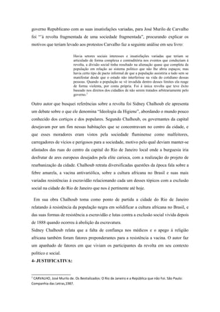 governo Republicano com as suas insatisfações variadas, para José Murilo de Carvalho
foi “’á revolta fragmentada de uma sociedade fragmentada”, procurando explicar os
motivos que teriam levado aos protestos Carvalho faz a seguinte análise em seu livro:
Havia setores sociais interesses e insatisfações variadas que teriam se
articulado de forma complexa e contraditória nos eventos que conduziam à
revolta, a divisão social tinha resultado na alienação quase que completa da
população em relação ao sistema político que não lhe abria espaços; mas
havia certo tipo de pacto informal de que a população assistiria a tudo sem se
manifestar desde que o estado não interferisse na vida do cotidiano dessas
pessoas. Quando a população se vê invadida dentro desses limites ela reage
de forma violenta, por conta própria. Foi à única revolta que teve êxito
baseado nos direitos dos cidadãos de não serem tratados arbitrariamente pelo
governo.2
Outro autor que busquei referências sobre a revolta foi Sidney Chalhoub ele apresenta
um debate sobre o que ele denomina “Ideologia da Higiene”, abordando o mundo pouco
conhecido dos cortiços e dos populares. Segundo Chalhoub, os governantes da capital
desejavam por um fim nessas habitações que se concentravam no centro da cidade, e
que esses moradores eram vistos pela sociedade fluminense como malfeitores,
carregadores de vícios e perigosos para a sociedade, motivo pelo qual deviam manter-se
afastados das ruas do centro da capital do Rio de Janeiro local onde a burguesia iria
desfrutar de ares europeus desejados pela elite carioca, com a realização do projeto de
reurbanização da cidade. Chalhoub retrata diversificadas questões da época fala sobre a
febre amarela, a vacina antivariólica, sobre a cultura africana no Brasil e suas mais
variadas resistências á escravidão relacionando cada um desses tópicos com a exclusão
social na cidade do Rio de Janeiro que nos é pertinente até hoje.
Em sua obra Chalhoub toma como ponto de partida a cidade do Rio de Janeiro
relatando à resistência da população negra em solidificar a cultura africana no Brasil, e
das suas formas de resistência a escravidão e lutas contra a exclusão social vivida depois
de 1888 quando ocorreu à abolição da escravatura.
Sidney Chalhoub relata que a falta de confiança nos médicos e o apego á religião
africana também foram fatores preponderantes para a resistência a vacina. O autor faz
um apanhado de fatores em que viviam os participantes da revolta em seu contexto
político e social.
4- JUSTIFICATIVA:
2
CARVALHO, José Murilo de. Os Bestializados: O Rio de Janeiro e a República que não Foi. São Paulo:
Companhia das Letras,1987.
 