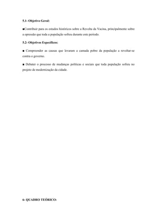 5.1- Objetivo Geral:
■Contribuir para os estudos históricos sobre a Revolta da Vacina, principalmente sobre
a opressão que toda a população sofreu durante este período.
5.2- Objetivos Específicos:
■ Compreender as causas que levaram a camada pobre da população a revoltar-se
contra o governo.
■ Debater o processo de mudanças políticas e sociais que toda população sofreu no
projeto de modernização da cidade.
6- QUADRO TEÓRICO:
 