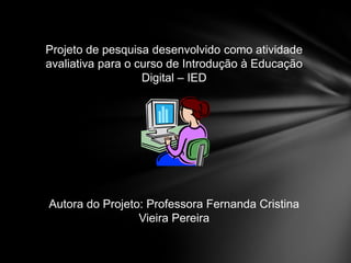 Projeto de pesquisa desenvolvido como atividade
avaliativa para o curso de Introdução à Educação
Digital – IED
Autora do Projeto: Professora Fernanda Cristina
Vieira Pereira
 