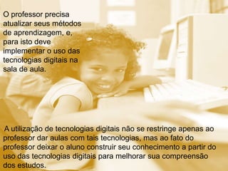A utilização de tecnologias digitais não se restringe apenas ao
professor dar aulas com tais tecnologias, mas ao fato do
professor deixar o aluno construir seu conhecimento a partir do
uso das tecnologias digitais para melhorar sua compreensão
dos estudos.
O professor precisa
atualizar seus métodos
de aprendizagem, e,
para isto deve
implementar o uso das
tecnologias digitais na
sala de aula.
 