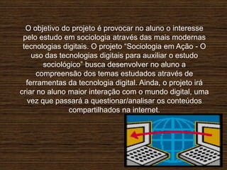 O objetivo do projeto é provocar no aluno o interesse
pelo estudo em sociologia através das mais modernas
tecnologias digitais. O projeto “Sociologia em Ação - O
uso das tecnologias digitais para auxiliar o estudo
sociológico” busca desenvolver no aluno a
compreensão dos temas estudados através de
ferramentas da tecnologia digital. Ainda, o projeto irá
criar no aluno maior interação com o mundo digital, uma
vez que passará a questionar/analisar os conteúdos
compartilhados na internet.
 