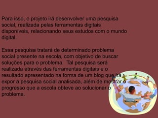 Para isso, o projeto irá desenvolver uma pesquisa
social, realizada pelas ferramentas digitais
disponíveis, relacionando seus estudos com o mundo
digital.
Essa pesquisa tratará de determinado problema
social presente na escola, com objetivo de buscar
soluções para o problema. Tal pesquisa será
realizada através das ferramentas digitais e o
resultado apresentado na forma de um blog que irá
expor a pesquisa social analisada, além de mostrar o
progresso que a escola obteve ao solucionar o
problema.
 