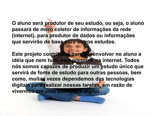 O aluno será produtor de seu estudo, ou seja, o aluno
passará de mero coletor de informações da rede
(internet), para produtor de dados ou informações
que servirão de base para outros estudos.
Este projeto contribuirá para desenvolver no aluno a
idéia que nem tudo está presente na internet. Todos
nós somos capazes de produzir um estudo único que
servirá de fonte de estudo para outras pessoas, bem
como, muitas vezes dependemos das tecnologias
digitais para realizar nossas tarefas, em razão de
vivermos em uma sociedade digital.
 