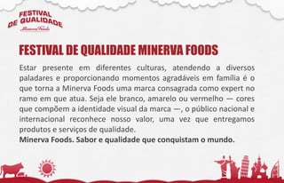 Estar presente em diferentes culturas, atendendo a diversos
paladares e proporcionando momentos agradáveis em família é o
que torna a Minerva Foods uma marca consagrada como expert no
ramo em que atua. Seja ele branco, amarelo ou vermelho — cores
que compõem a identidade visual da marca —, o público nacional e
internacional reconhece nosso valor, uma vez que entregamos
produtos e serviços de qualidade.
Minerva Foods. Sabor e qualidade que conquistam o mundo.
FESTIVAL DE QUALIDADE MINERVA FOODS
 