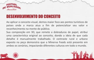 Ao aplicar o conceito visual, demos maior foco aos pontos turísticos de
países onde a marca atua a fim de potencializar seu valor e
reconhecimento na mente do público.
Sua composição em 3D, que remete a dobraduras de papel, atribui
uma característica original ao conceito, dando a ideia de que cada
detalhe é manualmente trabalhado. O contraste rural e urbano
exposto na peça demonstra que a Minerva Foods está presente em
ambos os cenários, impactando diferentes culturas em todo o mundo.
DESENVOLVIMENTO DO CONCEITO
 