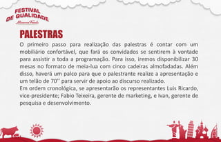 O primeiro passo para realização das palestras é contar com um
mobiliário confortável, que fará os convidados se sentirem à vontade
para assistir a toda a programação. Para isso, iremos disponibilizar 30
mesas no formato de meia-lua com cinco cadeiras almofadadas. Além
disso, haverá um palco para que o palestrante realize a apresentação e
um telão de 70’’ para servir de apoio ao discurso realizado.
Em ordem cronológica, se apresentarão os representantes Luis Ricardo,
vice-presidente; Fabio Teixeira, gerente de marketing, e Ivan, gerente de
pesquisa e desenvolvimento.
PALESTRAS
 
