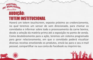 Haverá um totem touchscreen, exposto próximo ao credenciamento,
no qual teremos um sensor de som direcionado, para chamar os
convidados e informar sobre todo o processamento da carne bovina,
desde a seleção da matéria-prima até a exposição no ponto de venda.
Como desdobramento para a ação, teremos um sistema programado
para gerar relacionamento, em que o convidado poderá visualizar
diversas receitas envolvendo os produtos, enviá-las para o seu e-mail
pessoal, compartilhar na sua conta do Facebook ou imprimi-las.
AUDIÇÃO:
TOTEM INSTITUCIONAL
 