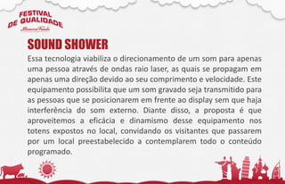 Essa tecnologia viabiliza o direcionamento de um som para apenas
uma pessoa através de ondas raio laser, as quais se propagam em
apenas uma direção devido ao seu comprimento e velocidade. Este
equipamento possibilita que um som gravado seja transmitido para
as pessoas que se posicionarem em frente ao display sem que haja
interferência do som externo. Diante disso, a proposta é que
aproveitemos a eficácia e dinamismo desse equipamento nos
totens expostos no local, convidando os visitantes que passarem
por um local preestabelecido a contemplarem todo o conteúdo
programado.
SOUND SHOWER
 