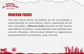 Uma das marcas líderes da América do Sul na produção e
comercialização de carne bovina, couro e exportação de boi
vivo e derivados, a Minerva Foods está entre os três maiores
exportadores brasileiros, comercializando seus produtos para
cerca de 100 países, além de atuar também no segmento de
processamento de carne bovina, suína e de aves.
MINERVA FOODS
 