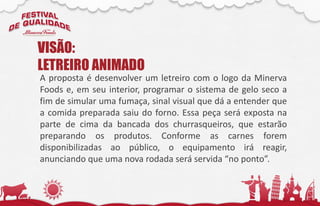 A proposta é desenvolver um letreiro com o logo da Minerva
Foods e, em seu interior, programar o sistema de gelo seco a
fim de simular uma fumaça, sinal visual que dá a entender que
a comida preparada saiu do forno. Essa peça será exposta na
parte de cima da bancada dos churrasqueiros, que estarão
preparando os produtos. Conforme as carnes forem
disponibilizadas ao público, o equipamento irá reagir,
anunciando que uma nova rodada será servida “no ponto”.
VISÃO:
LETREIRO ANIMADO
 