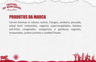 Carnes bovinas in natura, suínos, frangos, cordeiro, pescado,
jeked beef, embutidos, vegetais supercongelados, batatas
pré-fritas congeladas, margarinas e gorduras vegetais,
empanados, pratos prontos e cooked frozen.
PRODUTOS DA MARCA
 