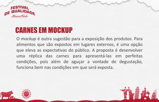 O mockup é outra sugestão para a exposição dos produtos. Para
alimentos que são expostos em lugares externos, é uma opção
que eleva as expectativas do público. A proposta é desenvolver
uma réplica das carnes para apresentá-las em perfeitas
condições, pois além de aguçar a vontade de degustação,
funciona bem nas condições em que será exposta.
CARNES EM MOCKUP
 