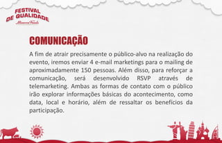 A fim de atrair precisamente o público-alvo na realização do
evento, iremos enviar 4 e-mail marketings para o mailing de
aproximadamente 150 pessoas. Além disso, para reforçar a
comunicação, será desenvolvido RSVP através de
telemarketing. Ambas as formas de contato com o público
irão explorar informações básicas do acontecimento, como
data, local e horário, além de ressaltar os benefícios da
participação.
COMUNICAÇÃO
 