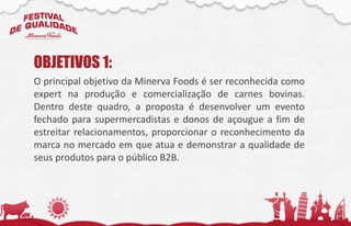 O principal objetivo da Minerva Foods é ser reconhecida como
expert na produção e comercialização de carnes bovinas.
Dentro deste quadro, a proposta é desenvolver um evento
fechado para supermercadistas e donos de açougue a fim de
estreitar relacionamentos, proporcionar o reconhecimento da
marca no mercado em que atua e demonstrar a qualidade de
seus produtos para o público B2B.
OBJETIVOS 1:
 