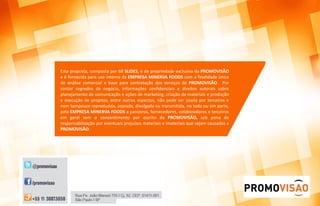Esta proposta, composta por 68 SLIDES, é de propriedade exclusiva da PROMOVISÃO
e é fornecida para uso interno da EMPRESA MINERVA FOODS com a finalidade única
de análise comercial e base para contratação dos serviços da PROMOVISÃO. Por
conter segredos de negócio, informações confidenciais e direitos autorais sobre
planejamento de comunicação e ações de marketing, criação de materiais e produção
e execução de projetos, entre outros aspectos, não pode ser usada por terceiros e
nem tampouco reproduzida, copiada, divulgada ou transmitida, no todo ou em parte,
pela EMPRESA MINERVA FOODS a parceiros, fornecedores, colaboradores e terceiros
em geral sem o consentimento por escrito da PROMOVISÃO, sob pena de
responsabilização por eventuais prejuízos materiais e imateriais que sejam causados a
PROMOVISÃO.
 