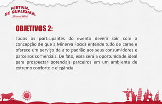 Todos os participantes do evento devem sair com a
concepção de que a Minerva Foods entende tudo de carne e
oferece um serviço de alto padrão aos seus consumidores e
parceiros comerciais. De fato, essa será a oportunidade ideal
para prospectar potenciais parceiros em um ambiente de
extremo conforto e elegância.
OBJETIVOS 2:
 