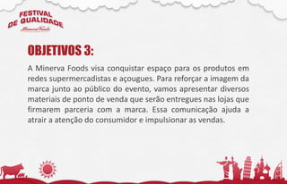A Minerva Foods visa conquistar espaço para os produtos em
redes supermercadistas e açougues. Para reforçar a imagem da
marca junto ao público do evento, vamos apresentar diversos
materiais de ponto de venda que serão entregues nas lojas que
firmarem parceria com a marca. Essa comunicação ajuda a
atrair a atenção do consumidor e impulsionar as vendas.
OBJETIVOS 3:
 