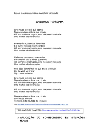 Leitura e análise da música Juventude transviada
JUVENTUDE TRANSVIADA
Lava roupa todo dia, que agonia
Na quebrada da soleira, que chovia
Até sonhar de madrugada, uma moça sem mancada
Uma mulher não deve vacilar
Eu entendo a juventude transviada
E o auxílio luxuoso de um pandeiro
Até sonhar de madrugada, uma moça sem mancada
Uma mulher não deve vacilar
Cada cara representa uma mentira
Nascimento, vida e morte, quem diria
Até sonhar de madrugada, uma moça sem mancada
Uma mulher não deve vacilar
Hoje pode transformar e o que diria a juventude
Um dia você vai chorar
Vejo claras fantasias
Lava roupa todo dia, que agonia
Na quebrada da soleira, que chovia
Até sonhar de madrugada, uma moça sem mancada
Uma mulher não deve vacilar
Até sonhar de madrugada, uma moça sem mancada
Uma mulher não deve vacilar
Na quebrada da soleira, que chovia
Lava roupa todo dia
Todo dia, todo dia, todo dia (4 vezes)
Link: http://www.vagalume.com.br/gal-costa/juventude-transviada.html#ixzz2fkJiuOmd
 APLICAÇÃO DO CONHECIMENTO EM SITUAÇÕES
NOVAS
VÍDEO: JUVENTUDE TRANSVIADA: https://www.youtube.com/watch?v=PcJUfbSckNo
 