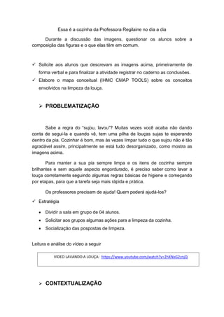 Essa é a cozinha da Professora Regilaine no dia a dia
Durante a discussão das imagens, questionar os alunos sobre a
composição das figuras e o que elas têm em comum.
 Solicite aos alunos que descrevam as imagens acima, primeiramente de
forma verbal e para finalizar a atividade registrar no caderno as conclusões.
 Elabore o mapa conceitual (IHMC CMAP TOOLS) sobre os conceitos
envolvidos na limpeza da louça.
 PROBLEMATIZAÇÃO
Sabe a regra do “sujou, lavou”? Muitas vezes você acaba não dando
conta de segui-la e quando vê, tem uma pilha de louças sujas te esperando
dentro da pia. Cozinhar é bom, mas às vezes limpar tudo o que sujou não é tão
agradável assim, principalmente se está tudo desorganizado, como mostra as
imagens acima.
Para manter a sua pia sempre limpa e os itens de cozinha sempre
brilhantes e sem aquele aspecto engordurado, é preciso saber como lavar a
louça corretamente seguindo algumas regras básicas de higiene e começando
por etapas, para que a tarefa seja mais rápida e prática.
Os professores precisam de ajuda! Quem poderá ajudá-los?
 Estratégia
 Dividir a sala em grupo de 04 alunos.
 Solicitar aos grupos algumas ações para a limpeza da cozinha.
 Socialização das pospostas de limpeza.
Leitura e análise do vídeo a seguir
 CONTEXTUALIZAÇÃO
VIDEO LAVANDO A LOUÇA: https://www.youtube.com/watch?v=2hXNxG2znjQ
 