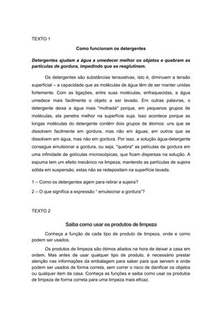 TEXTO 1
Como funcionam os detergentes
Detergentes ajudam a água a umedecer melhor os objetos e quebram as
partículas de gordura, impedindo que se reaglutinem.
Os detergentes são substâncias tensoativas, isto é, diminuem a tensão
superficial – a capacidade que as moléculas de água têm de ser manter unidas
fortemente. Com as ligações, entre suas moléculas, enfraquecidas, a água
umedece mais facilmente o objeto a ser levado. Em outras palavras, o
detergente deixa a água mais "molhada" porque, em pequenos grupos de
moléculas, ela penetra melhor na superfície suja. Isso acontece porque as
longas moléculas do detergente contêm dois grupos de átomos: uns que se
dissolvem facilmente em gordura, mas não em águas; em outros que se
dissolvem em água, mas não em gordura. Por isso, a solução água-detergente
consegue emulsionar a gordura, ou seja, "quebra" as películas de gordura em
uma infinidade de gotículas microscópicas, que ficam dispersas na solução. A
espuma tem um efeito mecânico na limpeza; mantendo as partículas de sujeira
sólida em suspensão, estas não se redepositam na superfície lavada.
1 – Como os detergentes agem para retirar a sujeira?
2 – O que significa a expressão “ emulsionar a gordura”?
TEXTO 2
Saiba como usar os produtos de limpeza
Conheça a função de cada tipo de produto de limpeza, onde e como
podem ser usados.
Os produtos de limpeza são ótimos aliados na hora de deixar a casa em
ordem. Mas antes de usar qualquer tipo de produto, é necessário prestar
atenção nas informações da embalagem para saber para que servem e onde
podem ser usados de forma correta, sem correr o risco de danificar os objetos
ou qualquer item da casa. Conheça as funções e saiba como usar os produtos
de limpeza de forma correta para uma limpeza mais eficaz.
 