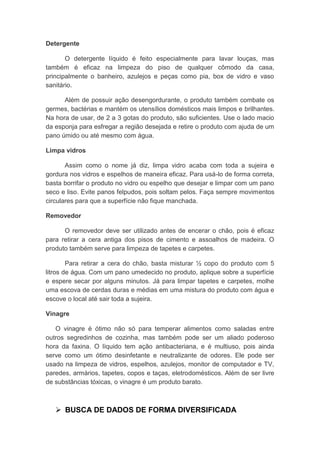 Detergente
O detergente líquido é feito especialmente para lavar louças, mas
também é eficaz na limpeza do piso de qualquer cômodo da casa,
principalmente o banheiro, azulejos e peças como pia, box de vidro e vaso
sanitário.
Além de possuir ação desengordurante, o produto também combate os
germes, bactérias e mantém os utensílios domésticos mais limpos e brilhantes.
Na hora de usar, de 2 a 3 gotas do produto, são suficientes. Use o lado macio
da esponja para esfregar a região desejada e retire o produto com ajuda de um
pano úmido ou até mesmo com água.
Limpa vidros
Assim como o nome já diz, limpa vidro acaba com toda a sujeira e
gordura nos vidros e espelhos de maneira eficaz. Para usá-lo de forma correta,
basta borrifar o produto no vidro ou espelho que desejar e limpar com um pano
seco e liso. Evite panos felpudos, pois soltam pelos. Faça sempre movimentos
circulares para que a superfície não fique manchada.
Removedor
O removedor deve ser utilizado antes de encerar o chão, pois é eficaz
para retirar a cera antiga dos pisos de cimento e assoalhos de madeira. O
produto também serve para limpeza de tapetes e carpetes.
Para retirar a cera do chão, basta misturar ½ copo do produto com 5
litros de água. Com um pano umedecido no produto, aplique sobre a superfície
e espere secar por alguns minutos. Já para limpar tapetes e carpetes, molhe
uma escova de cerdas duras e médias em uma mistura do produto com água e
escove o local até sair toda a sujeira.
Vinagre
O vinagre é ótimo não só para temperar alimentos como saladas entre
outros segredinhos de cozinha, mas também pode ser um aliado poderoso
hora da faxina. O líquido tem ação antibacteriana, e é multiuso, pois ainda
serve como um ótimo desinfetante e neutralizante de odores. Ele pode ser
usado na limpeza de vidros, espelhos, azulejos, monitor de computador e TV,
paredes, armários, tapetes, copos e taças, eletrodomésticos. Além de ser livre
de substâncias tóxicas, o vinagre é um produto barato.
 BUSCA DE DADOS DE FORMA DIVERSIFICADA
 