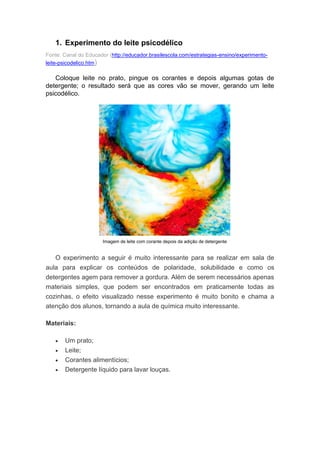1. Experimento do leite psicodélico
Fonte: Canal do Educador (http://educador.brasilescola.com/estrategias-ensino/experimento-
leite-psicodelico.htm)
Coloque leite no prato, pingue os corantes e depois algumas gotas de
detergente; o resultado será que as cores vão se mover, gerando um leite
psicodélico.
Imagem de leite com corante depois da adição de detergente
O experimento a seguir é muito interessante para se realizar em sala de
aula para explicar os conteúdos de polaridade, solubilidade e como os
detergentes agem para remover a gordura. Além de serem necessários apenas
materiais simples, que podem ser encontrados em praticamente todas as
cozinhas, o efeito visualizado nesse experimento é muito bonito e chama a
atenção dos alunos, tornando a aula de química muito interessante.
Materiais:
 Um prato;
 Leite;
 Corantes alimentícios;
 Detergente líquido para lavar louças.
 