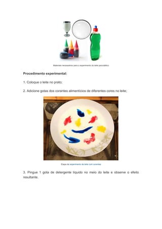 Materiais necessários para o experimento do leite psicodélico
Procedimento experimental:
1. Coloque o leite no prato;
2. Adicione gotas dos corantes alimentícios de diferentes cores no leite;
Etapa de experimento de leite com corantes
3. Pingue 1 gota de detergente líquido no meio do leite e observe o efeito
resultante.
 