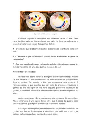 Experimento com leite, corantes e detergente
Continue pingando o detergente em diferentes partes do leite. Essa
parte também pode ser feita molhando um palito de dente no detergente e
tocando em diferentes pontos da superfície do leite.
1 – Descreva o que foi observado quando colocamos os corantes no prato com
leite?
2 – Descreva o que foi observado quando foram adicionadas as gotas de
detergentes?
3 - Por que quando colocamos detergente no leite misturado com o corante,
tudo se transforma em uma bola que fica mudando de cor?
Resultados e discussões:
O efeito visto ocorre porque o detergente dissolve (emulsifica) a mistura
de leite e corante. O leite é uma mistura de várias substâncias, principalmente
água e gordura. No entanto, o leite que compramos para consumir é
homogeneizado, o que significa que por meio de processos industriais a
gordura do leite passa por um furo muito pequeno que quebra os glóbulos de
gordura, tornando-os minúsculos e fazendo com que fiquem em suspensão no
leite.
Assim, os corantes não se misturam no leite por causa de sua gordura.
Mas o detergente é um agente tenso ativo, que é capaz de quebrar essa
tensão superficial que impede o corante de se dissolver no leite.
Essa ação do detergente pode ser entendida no processo de retirada da
gordura das louças. O detergente é constituído por moléculas com longas
cadeias carbônicas apolares e uma extremidade polar.
 