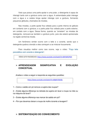 Visto que possui uma parte apolar e uma polar, o detergente é capaz de
interagir tanto com a gordura como com a água. A extremidade polar interage
com a água e a cadeia longa apolar interage com a gordura, formando
pequenos glóbulos, chamados de micelas.
Nas micelas, a parte apolar fica voltada para a parte interna do glóbulo
em contanto com a gordura, e a parte polar fica voltada para a parte exterior,
em contato com a água. Dessa forma, quando se “arrastam” as micelas de
detergente, removem-se também a gordura junto, pois ela estará aprisionada
na região central da micela.
Um fenômeno similar ocorre com o leite e o corante, sendo que o
detergente quebra a tensão e eles começam a se misturar loucamente.
Para visualiza melhor como isso ocorre, veja o vídeo: “Faça leite
psicodélico com corante e detergente”.
 APRENDIZAGEM SIGNIFICATIVA E EVOLUÇÃO
CONCEITUAL
Analise o vídeo a seguir e responda as seguintes questões:
1 – Como o sabão em pó remove a sujeira das roupas?
2 – Existe alguma diferença na retirada da sujeira em lavar a roupa na mão ou
na máquina de lavar?
3 – Existe alguma diferença nas marcar de sabão em pó?
4 – Por que devemos deixar a roupa de molho durante a lavagem?
 SISTEMATIZAÇÃO DO CONHECIMENTO
https://www.youtube.com/watch?v=d0gRs7GbGfg
VÍDEO LEITE PSICODÉLICO: https://www.youtube.com/watch?v=8dY3jRUPGXI
 