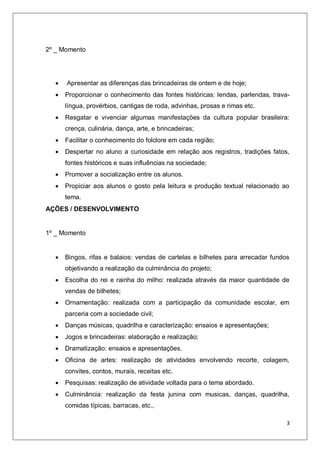 3
2º _ Momento
 Apresentar as diferenças das brincadeiras de ontem e de hoje;
 Proporcionar o conhecimento das fontes históricas: lendas, parlendas, trava-
língua, provérbios, cantigas de roda, advinhas, prosas e rimas etc.
 Resgatar e vivenciar algumas manifestações da cultura popular brasileira:
crença, culinária, dança, arte, e brincadeiras;
 Facilitar o conhecimento do folclore em cada região;
 Despertar no aluno a curiosidade em relação aos registros, tradições fatos,
fontes históricos e suas influências na sociedade;
 Promover a socialização entre os alunos.
 Propiciar aos alunos o gosto pela leitura e produção textual relacionado ao
tema.
AÇÕES / DESENVOLVIMENTO
1º _ Momento
 Bingos, rifas e balaios: vendas de cartelas e bilhetes para arrecadar fundos
objetivando a realização da culminância do projeto;
 Escolha do rei e rainha do milho: realizada através da maior quantidade de
vendas de bilhetes;
 Ornamentação: realizada com a participação da comunidade escolar, em
parceria com a sociedade civil;
 Danças músicas, quadrilha e caracterização: ensaios e apresentações;
 Jogos e brincadeiras: elaboração e realização;
 Dramatização: ensaios e apresentações.
 Oficina de artes: realização de atividades envolvendo recorte, colagem,
convites, contos, murais, receitas etc.
 Pesquisas: realização de atividade voltada para o tema abordado.
 Culminância: realização da festa junina com musicas, danças, quadrilha,
comidas típicas, barracas, etc.,
 