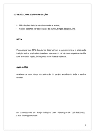 5
DO TRABALHO E DA ORGANIZAÇÃO
 Mão de obra de toda a equipe escolar e alunos;
 Custos cobertos por colaboração de alunos, bingos, doações, etc.
META
Proporcionar que 90% dos alunos desenvolvam o conhecimento e o gosto pela
tradição junina e o folclore brasileiro, respeitando os valores e aspectos da vida
rural e de cada região, alcançando assim nossos objetivos.
AVALIAÇÃO
Avaliaremos cada etapa da execução do projeto envolvendo toda a equipe
escolar.
Rua Dr. Heraldo Lima, 238 – Parque ecológico J. Carlos – Porto Seguro BA – CEP: 45.820-0000
E-mail: cescmil@hotmail.com
 
