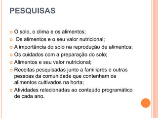 PESQUISAS
O solo, o clima e os alimentos;
 Os alimentos e o seu valor nutricional;
 A importância do solo na reprodução de alimentos;
 Os cuidados com a preparação do solo;
 Alimentos e seu valor nutricional;
 Receitas pesquisadas junto a familiares e outras
pessoas da comunidade que contenham os
alimentos cultivados na horta;
 Atividades relacionadas ao conteúdo programático
de cada ano.


 