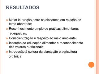 RESULTADOS
Maior interação entre os discentes em relação ao
tema abordado;
 Reconhecimento amplo de práticas alimentares
adequadas;
 Conscientização e respeito ao meio ambiente;
 Inserção da educação alimentar e reconhecimento
dos valores nutricionais;
 Introdução à cultura da plantação e agricultura
orgânica.


 
