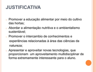 JUSTIFICATIVA
o

o

o

o

Promover a educação alimentar por meio do cultivo
das hortas;
Abordar a alimentação nutritiva e o ambientalismo
sustentável;
Promover o intercambio de conhecimentos e
experiências relacionadas à área das ciências da
natureza;
Apresentar e aproveitar novas tecnologias, que
proporcionam um aproveitamento multidisciplinar de
forma extremamente interessante para o aluno.

 