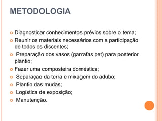METODOLOGIA
Diagnosticar conhecimentos prévios sobre o tema;
 Reunir os materiais necessários com a participação
de todos os discentes;
 Preparação dos vasos (garrafas pet) para posterior
plantio;
 Fazer uma composteira doméstica;
 Separação da terra e mixagem do adubo;
 Plantio das mudas;
 Logística de exposição;
 Manutenção.


 