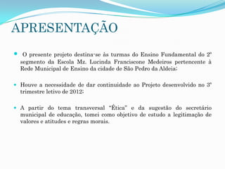 APRESENTAÇÃO


O presente projeto destina-se às turmas do Ensino Fundamental do 2º
segmento da Escola Mz. Lucinda Franciscone Medeiros pertencente à
Rede Municipal de Ensino da cidade de São Pedro da Aldeia;

 Houve a necessidade de dar continuidade ao Projeto desenvolvido no 3º
trimestre letivo de 2012;
 A partir do tema transversal “Ética” e da sugestão do secretário
municipal de educação, tomei como objetivo de estudo a legitimação de
valores e atitudes e regras morais.

 
