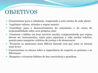 OBJETIVOS
 Conscientizar para a cidadania, resgatando a auto estima de cada aluno;
 Legitimar valores, atitudes e regras morais;
 Contribuir para o desenvolvimento da autonomia e do senso de
responsabilidade sobre seus próprios atos;
 Construir o hábito um bom convívio escolar, compreendendo que regras
devem ser instrumentos, tanto para organizar a vida escolar coletiva,
quanto para assegurar critérios de justiça e de democracia;
 Vivenciar os momentos mais difíceis fazendo com que estes se tornem
mais leves;
 Conscientizar os alunos sobre a importância de respeito ao próximo e às

diferenças;
 Resgatar e vivenciar hábitos de boa convivência e gentileza.

 