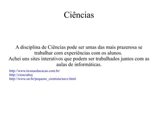 Ciências

A disciplina de Ciências pode ser umas das mais prazerosa se
trabalhar com experiências com os alunos.
Achei uns sites interativos que podem ser trabalhados juntos com as
aulas de informáticas.
http://www.ticsnaeducacao.com.br/
http://cienciahoj
http://www.on.br/pequeno_cientista/nave.html

 