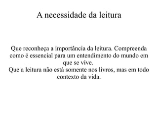 A necessidade da leitura

Que reconheça a importância da leitura. Compreenda
como é essencial para um entendimento do mundo em
que se vive.
Que a leitura não está somente nos livros, mas em todo
contexto da vida.

 