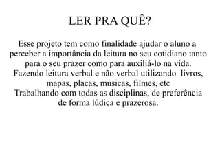 LER PRA QUÊ?
Esse projeto tem como finalidade ajudar o aluno a
perceber a importância da leitura no seu cotidiano tanto
para o seu prazer como para auxiliá-lo na vida.
Fazendo leitura verbal e não verbal utilizando livros,
mapas, placas, músicas, filmes, etc
Trabalhando com todas as disciplinas, de preferência
de forma lúdica e prazerosa.

 
